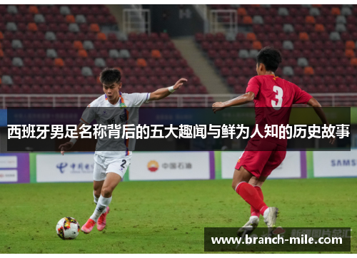 西班牙男足名称背后的五大趣闻与鲜为人知的历史故事