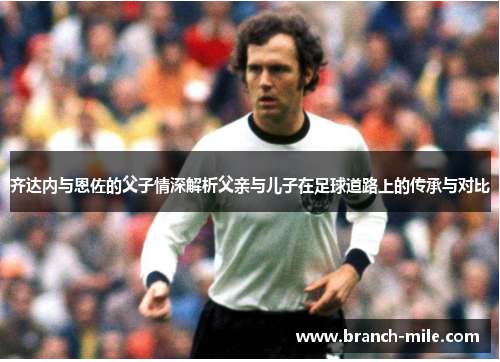 齐达内与恩佐的父子情深解析父亲与儿子在足球道路上的传承与对比