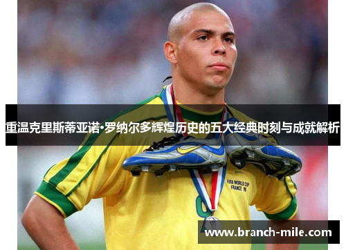 重温克里斯蒂亚诺·罗纳尔多辉煌历史的五大经典时刻与成就解析 重温克里斯蒂亚诺·罗纳尔多辉煌历史的五大经典时刻与成就解析
