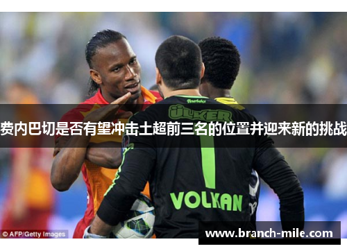 费内巴切是否有望冲击土超前三名的位置并迎来新的挑战 费内巴切是否有望冲击土超前三名的位置并迎来新的挑战