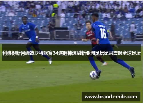利雅得新月缔造沙特联赛34连胜神迹刷新亚洲足坛纪录震撼全球足坛