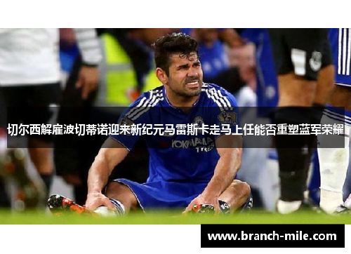 切尔西解雇波切蒂诺迎来新纪元马雷斯卡走马上任能否重塑蓝军荣耀