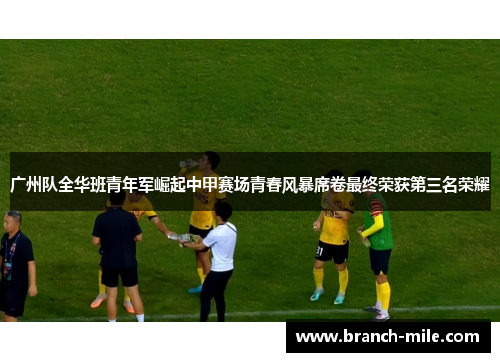 广州队全华班青年军崛起中甲赛场青春风暴席卷最终荣获第三名荣耀