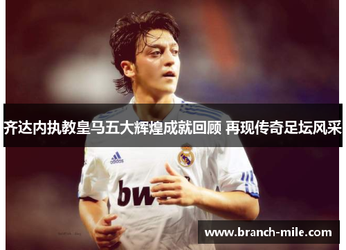 齐达内执教皇马五大辉煌成就回顾 再现传奇足坛风采