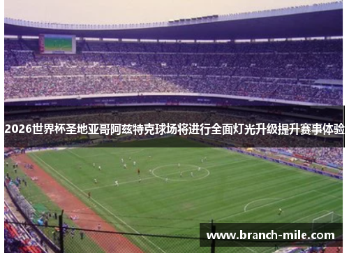 2026世界杯圣地亚哥阿兹特克球场将进行全面灯光升级提升赛事体验 2026世界杯圣地亚哥阿兹特克球场将进行全面灯光升级提升赛事体验